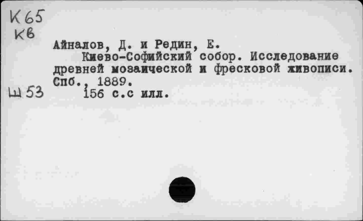 ﻿К 6 6"
кв
Айналов, Д. и Редин, Е.
Киево-Софийский собор. Исследование древней мозаической и фресковой живописи.
_ Спб.. 1889.
Ы 53	156 С.С ИЛЛ.